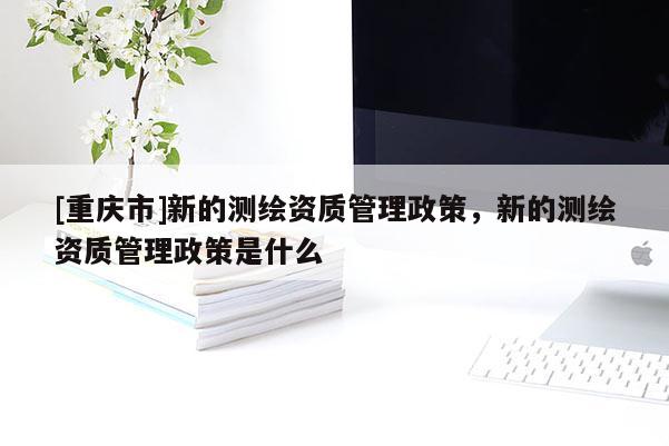 [重慶市]新的測(cè)繪資質(zhì)管理政策，新的測(cè)繪資質(zhì)管理政策是什么