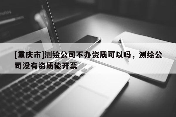 [重慶市]測繪公司不辦資質可以嗎，測繪公司沒有資質能開票