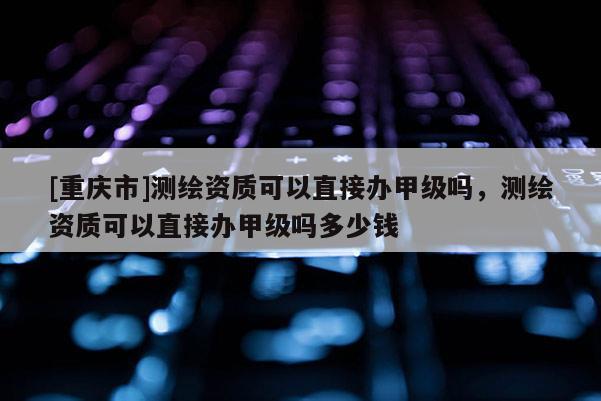 [重慶市]測繪資質可以直接辦甲級嗎，測繪資質可以直接辦甲級嗎多少錢