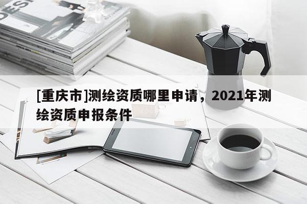 [重慶市]測繪資質哪里申請，2021年測繪資質申報條件
