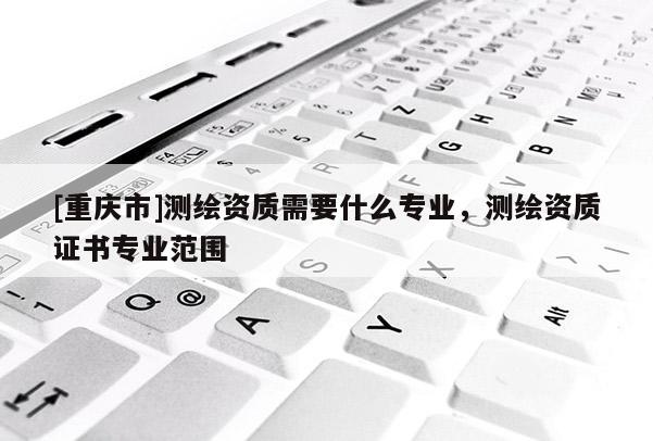 [重慶市]測繪資質需要什么專業，測繪資質證書專業范圍