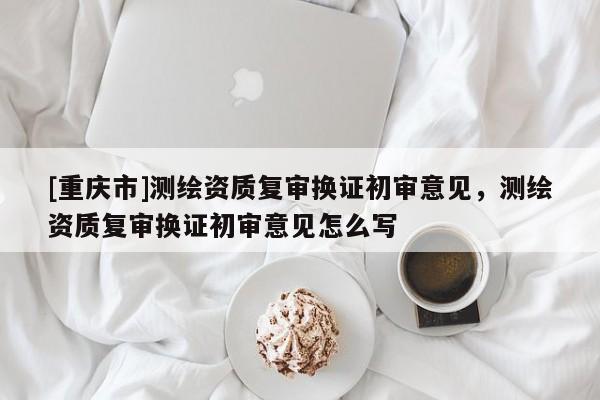 [重慶市]測繪資質復審換證初審意見，測繪資質復審換證初審意見怎么寫
