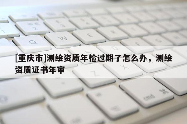[重慶市]測繪資質年檢過期了怎么辦，測繪資質證書年審