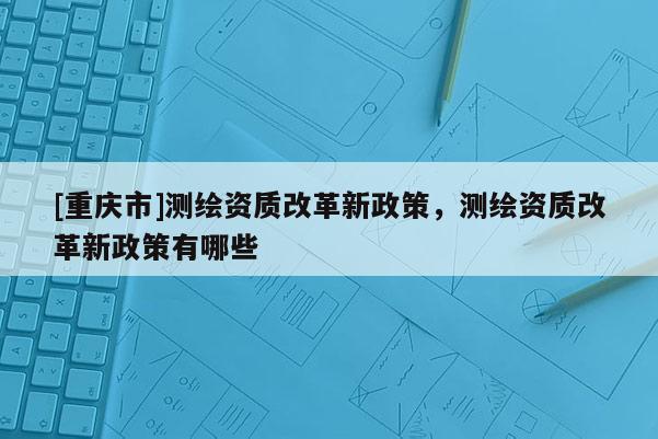 [重慶市]測繪資質(zhì)改革新政策，測繪資質(zhì)改革新政策有哪些