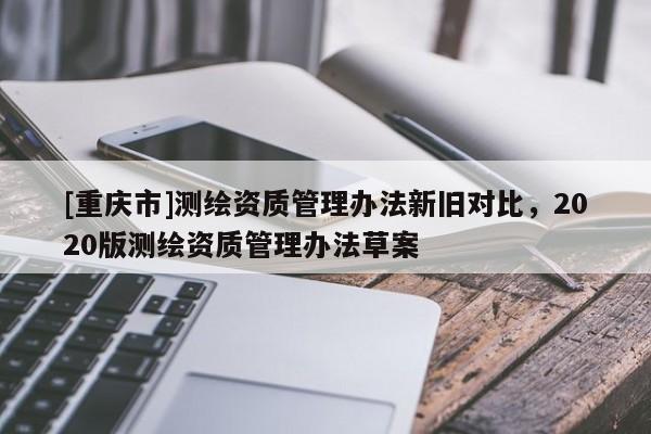 [重慶市]測繪資質管理辦法新舊對比，2020版測繪資質管理辦法草案