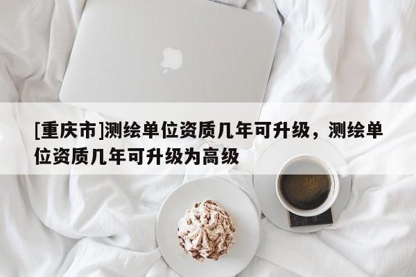 [重慶市]測繪單位資質幾年可升級，測繪單位資質幾年可升級為高級