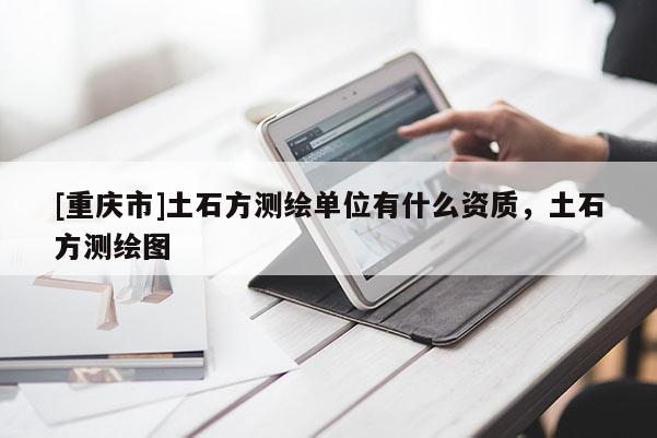 [重慶市]土石方測繪單位有什么資質，土石方測繪圖