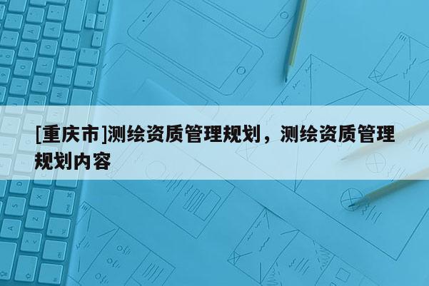 [重慶市]測繪資質管理規劃，測繪資質管理規劃內容
