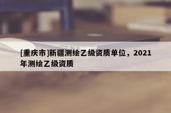 [重慶市]新疆測繪乙級資質單位，2021年測繪乙級資質