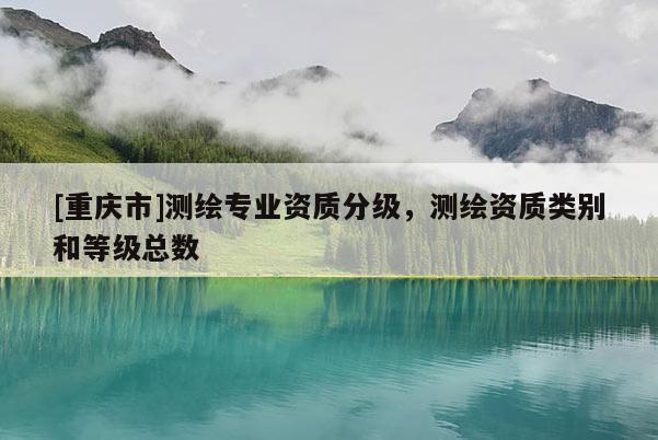 [重慶市]測繪專業(yè)資質(zhì)分級(jí)，測繪資質(zhì)類別和等級(jí)總數(shù)