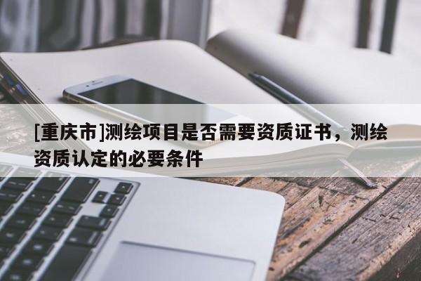 [重慶市]測(cè)繪項(xiàng)目是否需要資質(zhì)證書，測(cè)繪資質(zhì)認(rèn)定的必要條件