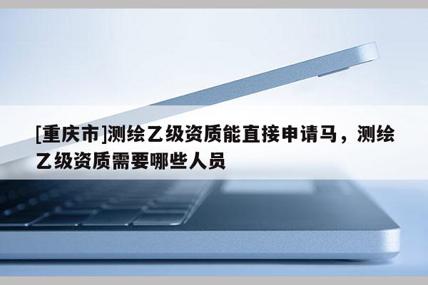 [重慶市]測繪乙級資質能直接申請馬，測繪乙級資質需要哪些人員