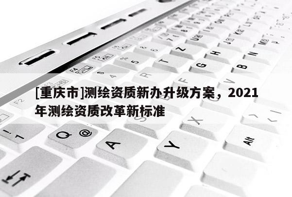 [重慶市]測(cè)繪資質(zhì)新辦升級(jí)方案，2021年測(cè)繪資質(zhì)改革新標(biāo)準(zhǔn)