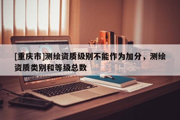 [重慶市]測繪資質(zhì)級(jí)別不能作為加分，測繪資質(zhì)類別和等級(jí)總數(shù)