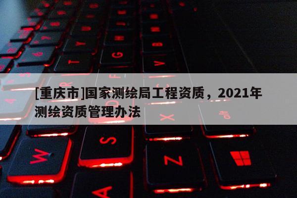 [重慶市]國家測繪局工程資質，2021年測繪資質管理辦法