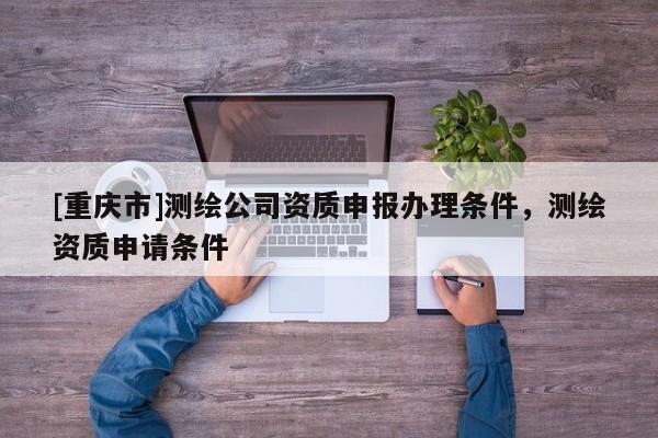 [重慶市]測繪公司資質申報辦理條件，測繪資質申請條件