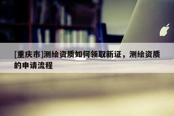 [重慶市]測繪資質如何領取新證，測繪資質的申請流程