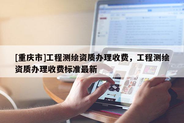 [重慶市]工程測繪資質辦理收費，工程測繪資質辦理收費標準最新