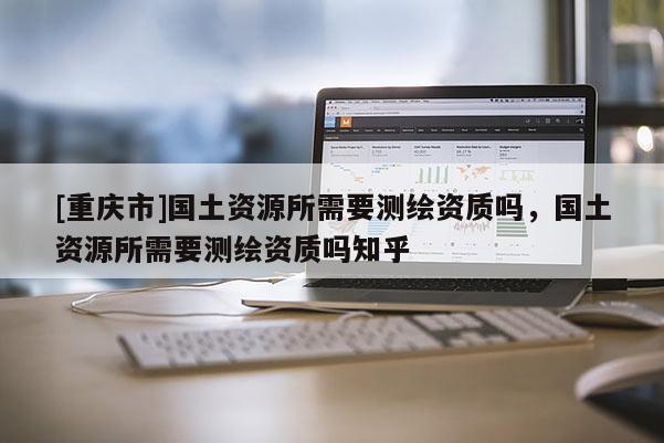 [重慶市]國(guó)土資源所需要測(cè)繪資質(zhì)嗎，國(guó)土資源所需要測(cè)繪資質(zhì)嗎知乎