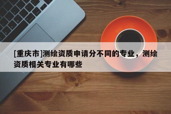 [重慶市]測(cè)繪資質(zhì)申請(qǐng)分不同的專業(yè)，測(cè)繪資質(zhì)相關(guān)專業(yè)有哪些