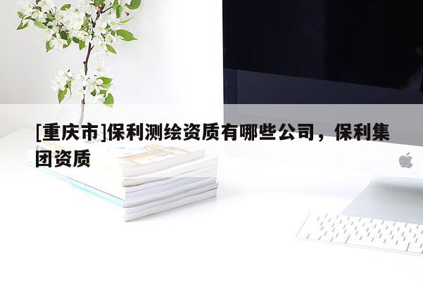 [重慶市]保利測繪資質有哪些公司，保利集團資質