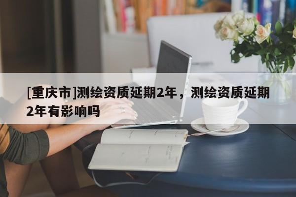 [重慶市]測繪資質延期2年，測繪資質延期2年有影響嗎