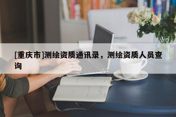 [重慶市]測繪資質(zhì)通訊錄，測繪資質(zhì)人員查詢