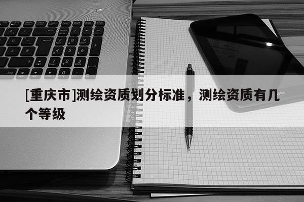 [重慶市]測繪資質劃分標準，測繪資質有幾個等級