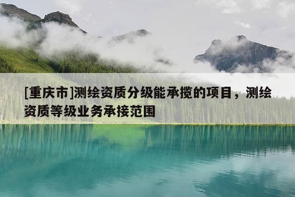 [重慶市]測繪資質分級能承攬的項目，測繪資質等級業務承接范圍