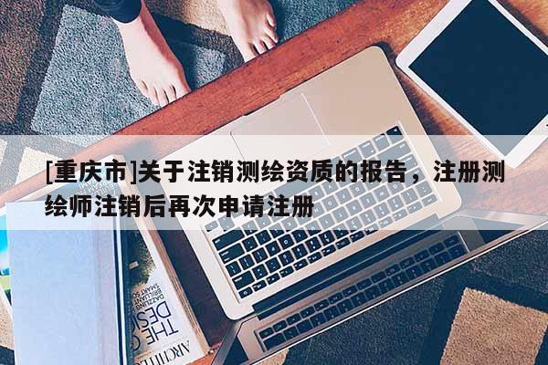 [重慶市]關于注銷測繪資質的報告，注冊測繪師注銷后再次申請注冊