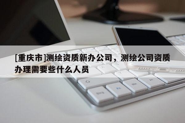 [重慶市]測繪資質(zhì)新辦公司，測繪公司資質(zhì)辦理需要些什么人員