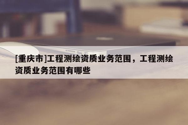 [重慶市]工程測繪資質業務范圍，工程測繪資質業務范圍有哪些