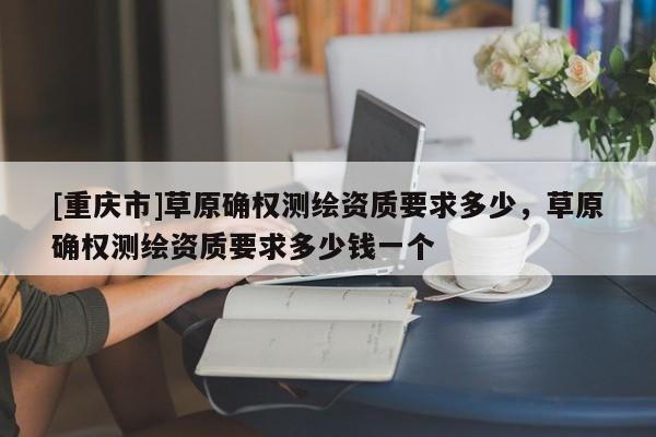[重慶市]草原確權測繪資質要求多少，草原確權測繪資質要求多少錢一個