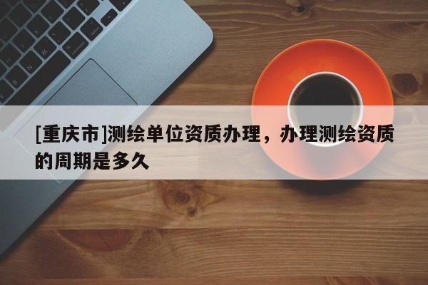 [重慶市]測繪單位資質(zhì)辦理，辦理測繪資質(zhì)的周期是多久