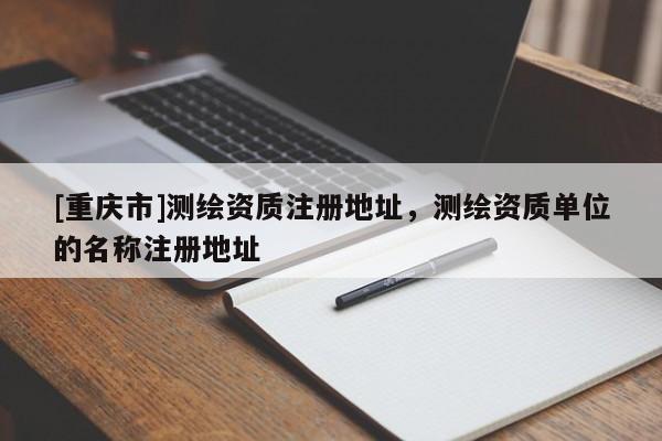[重慶市]測繪資質注冊地址，測繪資質單位的名稱注冊地址