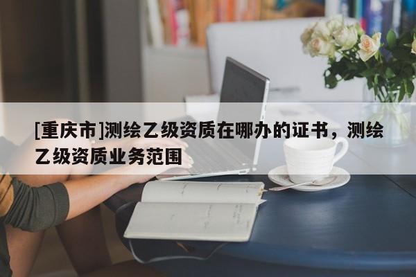 [重慶市]測繪乙級資質在哪辦的證書，測繪乙級資質業務范圍