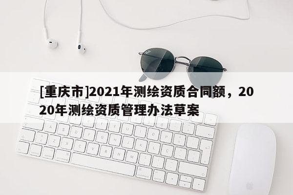 [重慶市]2021年測(cè)繪資質(zhì)合同額，2020年測(cè)繪資質(zhì)管理辦法草案
