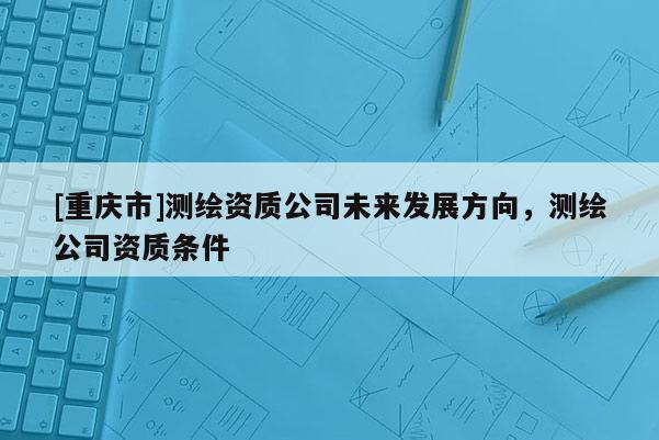 [重慶市]測(cè)繪資質(zhì)公司未來發(fā)展方向，測(cè)繪公司資質(zhì)條件