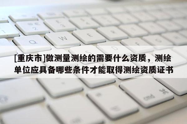 [重慶市]做測量測繪的需要什么資質，測繪單位應具備哪些條件才能取得測繪資質證書