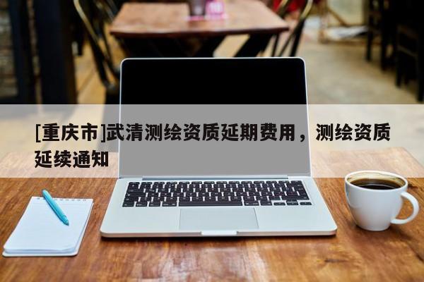 [重慶市]武清測繪資質延期費用，測繪資質延續通知