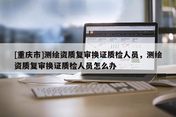 [重慶市]測繪資質復審換證質檢人員，測繪資質復審換證質檢人員怎么辦