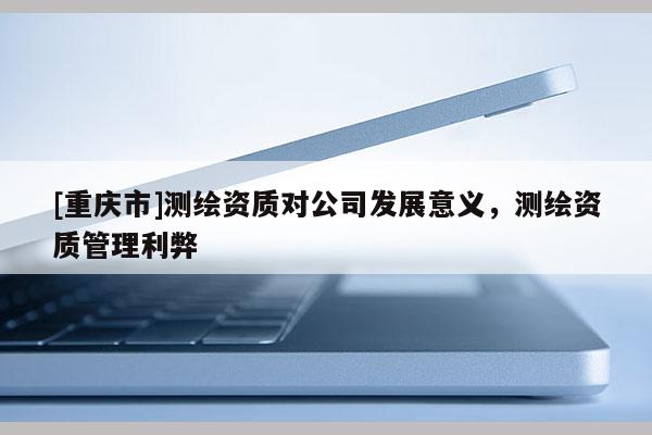 [重慶市]測繪資質對公司發展意義，測繪資質管理利弊