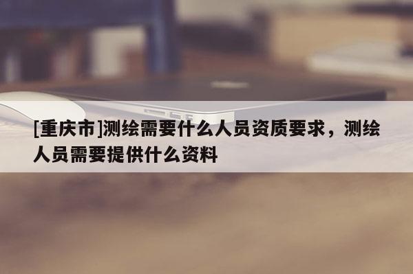[重慶市]測繪需要什么人員資質要求，測繪人員需要提供什么資料
