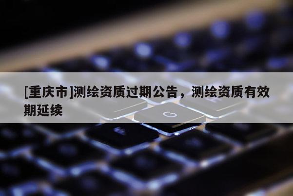 [重慶市]測繪資質過期公告，測繪資質有效期延續
