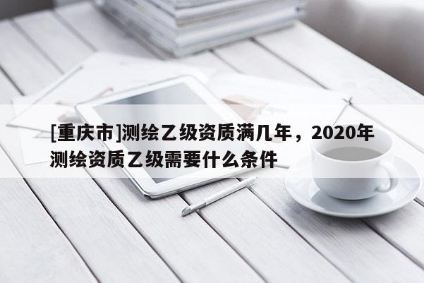 [重慶市]測(cè)繪乙級(jí)資質(zhì)滿幾年，2020年測(cè)繪資質(zhì)乙級(jí)需要什么條件