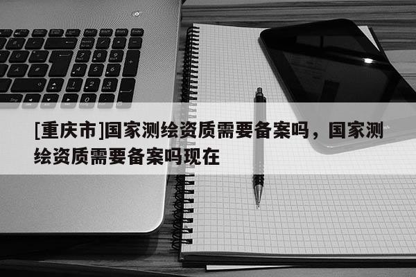 [重慶市]國家測繪資質需要備案嗎，國家測繪資質需要備案嗎現在