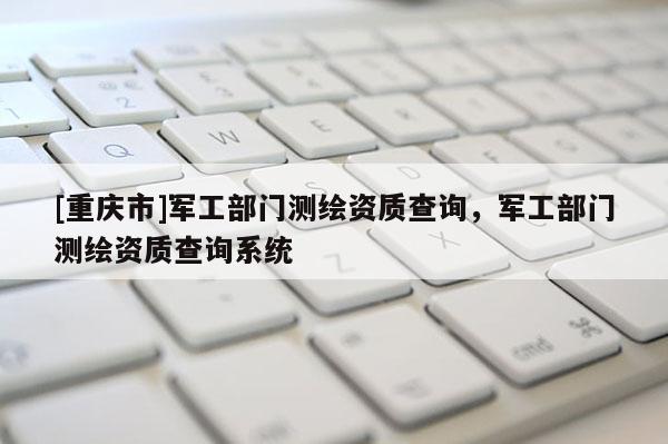 [重慶市]軍工部門測繪資質查詢，軍工部門測繪資質查詢系統