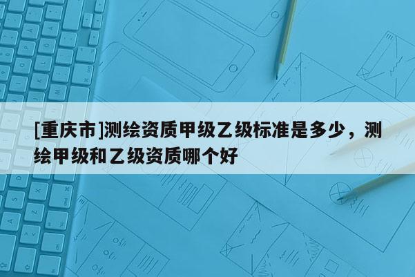 [重慶市]測繪資質甲級乙級標準是多少，測繪甲級和乙級資質哪個好