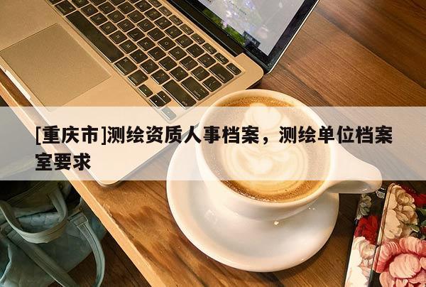 [重慶市]測繪資質人事檔案，測繪單位檔案室要求