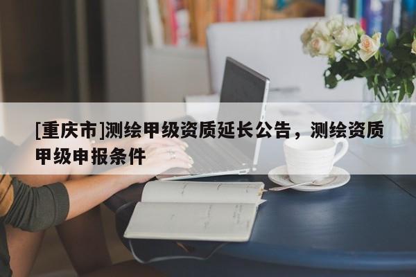 [重慶市]測繪甲級資質延長公告，測繪資質甲級申報條件
